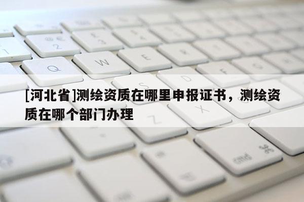 [河北省]測繪資質在哪里申報證書，測繪資質在哪個部門辦理