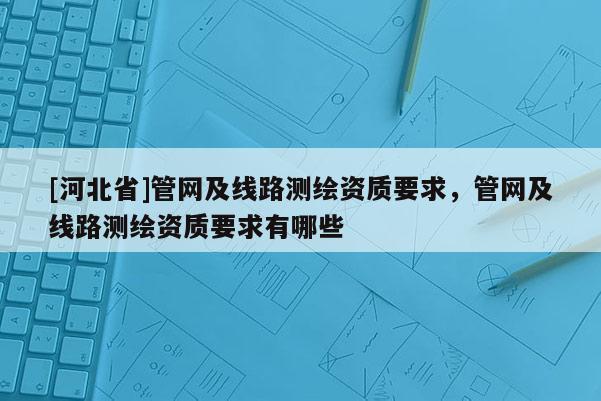 [河北省]管網(wǎng)及線路測(cè)繪資質(zhì)要求，管網(wǎng)及線路測(cè)繪資質(zhì)要求有哪些