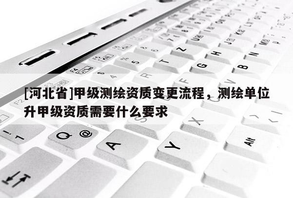 [河北省]甲級測繪資質變更流程，測繪單位升甲級資質需要什么要求