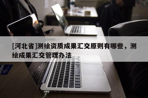 [河北省]測繪資質成果匯交原則有哪些，測繪成果匯交管理辦法