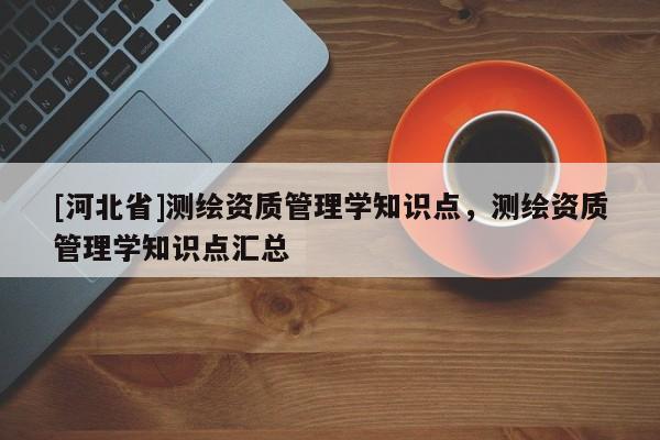 [河北省]測繪資質(zhì)管理學知識點，測繪資質(zhì)管理學知識點匯總