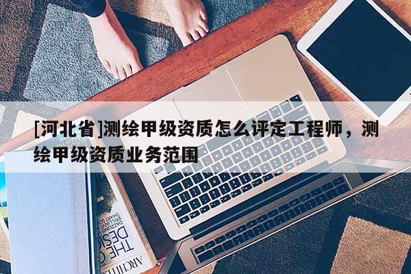 [河北省]測繪甲級資質(zhì)怎么評定工程師，測繪甲級資質(zhì)業(yè)務范圍
