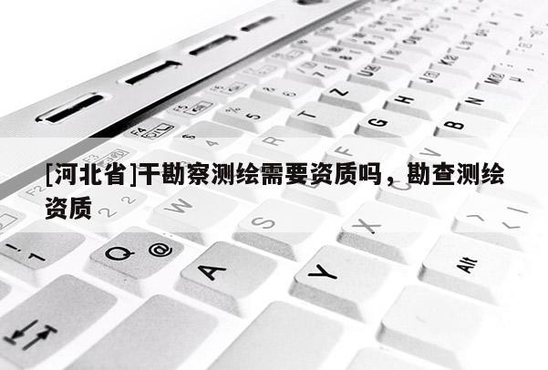 [河北省]干勘察測繪需要資質嗎，勘查測繪資質