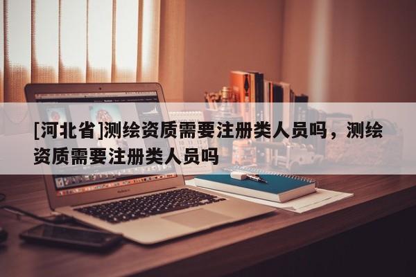 [河北省]測繪資質需要注冊類人員嗎，測繪資質需要注冊類人員嗎