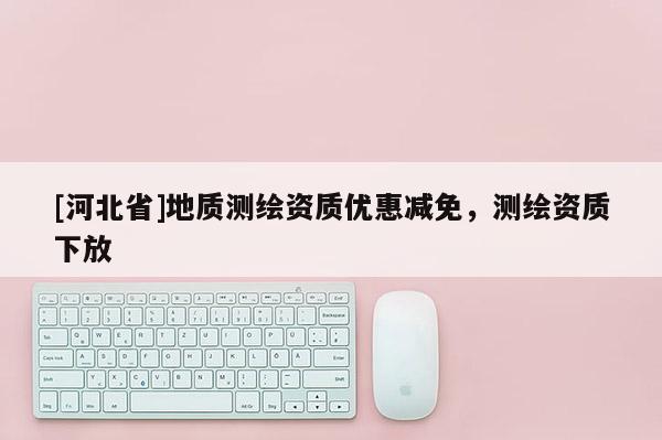 [河北省]地質(zhì)測繪資質(zhì)優(yōu)惠減免，測繪資質(zhì)下放