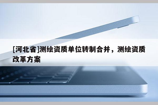 [河北省]測繪資質單位轉制合并，測繪資質改革方案