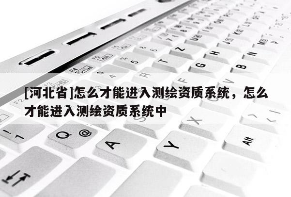 [河北省]怎么才能進入測繪資質系統，怎么才能進入測繪資質系統中