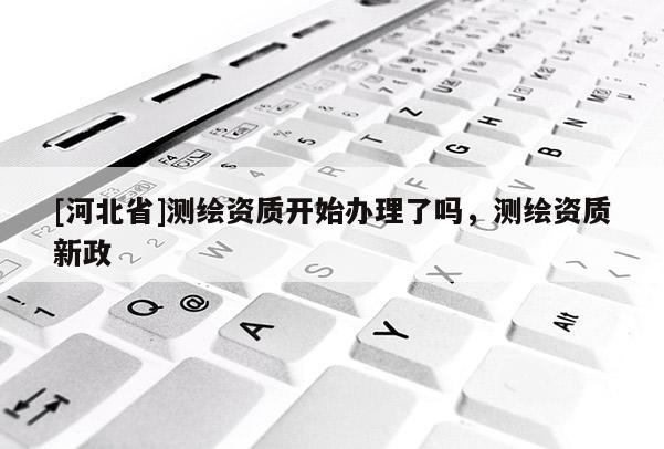 [河北省]測繪資質(zhì)開始辦理了嗎，測繪資質(zhì)新政
