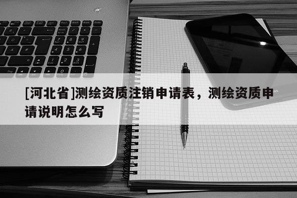 [河北省]測繪資質注銷申請表，測繪資質申請說明怎么寫