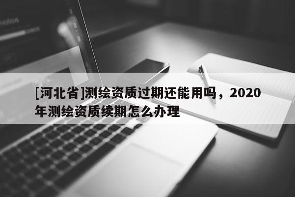 [河北省]測(cè)繪資質(zhì)過(guò)期還能用嗎，2020年測(cè)繪資質(zhì)續(xù)期怎么辦理