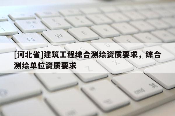 [河北省]建筑工程綜合測繪資質(zhì)要求，綜合測繪單位資質(zhì)要求