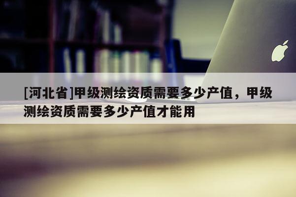 [河北省]甲級(jí)測繪資質(zhì)需要多少產(chǎn)值，甲級(jí)測繪資質(zhì)需要多少產(chǎn)值才能用
