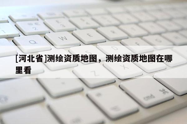 [河北省]測(cè)繪資質(zhì)地圖，測(cè)繪資質(zhì)地圖在哪里看