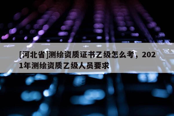 [河北省]測繪資質證書乙級怎么考，2021年測繪資質乙級人員要求