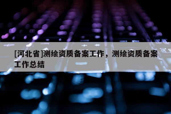 [河北省]測繪資質備案工作，測繪資質備案工作總結