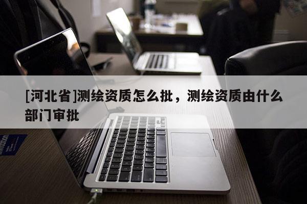 [河北省]測繪資質怎么批，測繪資質由什么部門審批