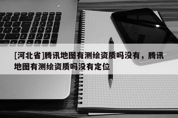 [河北省]騰訊地圖有測繪資質嗎沒有，騰訊地圖有測繪資質嗎沒有定位