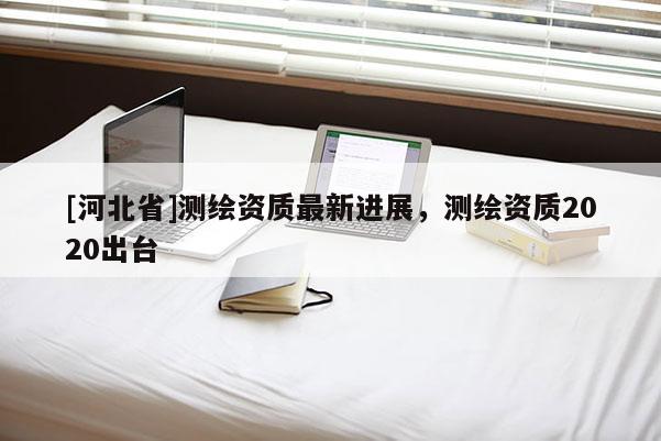 [河北省]測(cè)繪資質(zhì)最新進(jìn)展，測(cè)繪資質(zhì)2020出臺(tái)