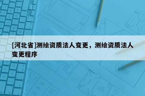 [河北省]測繪資質法人變更，測繪資質法人變更程序