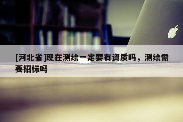 [河北省]現在測繪一定要有資質嗎，測繪需要招標嗎