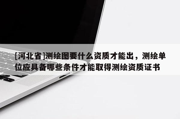 [河北省]測繪圖要什么資質才能出，測繪單位應具備哪些條件才能取得測繪資質證書