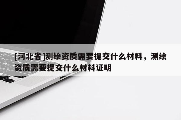 [河北省]測繪資質需要提交什么材料，測繪資質需要提交什么材料證明