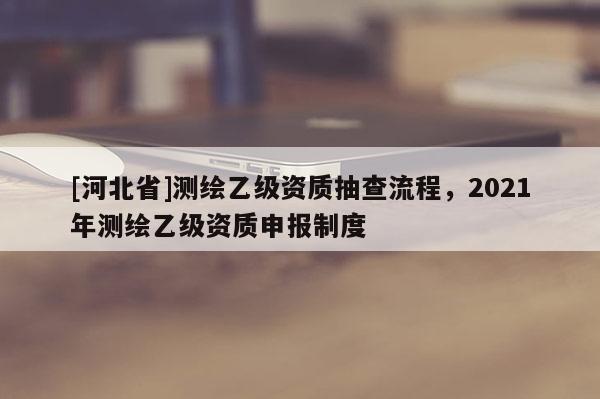 [河北省]測(cè)繪乙級(jí)資質(zhì)抽查流程，2021年測(cè)繪乙級(jí)資質(zhì)申報(bào)制度