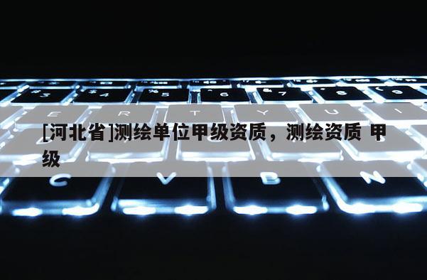 [河北省]測繪單位甲級資質，測繪資質 甲級