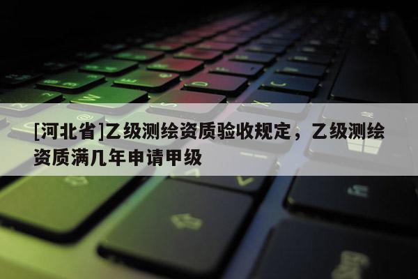 [河北省]乙級測繪資質(zhì)驗(yàn)收規(guī)定，乙級測繪資質(zhì)滿幾年申請甲級