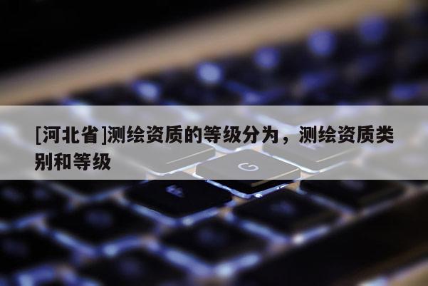 [河北省]測繪資質(zhì)的等級分為，測繪資質(zhì)類別和等級