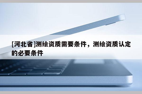 [河北省]測繪資質需要條件，測繪資質認定的必要條件