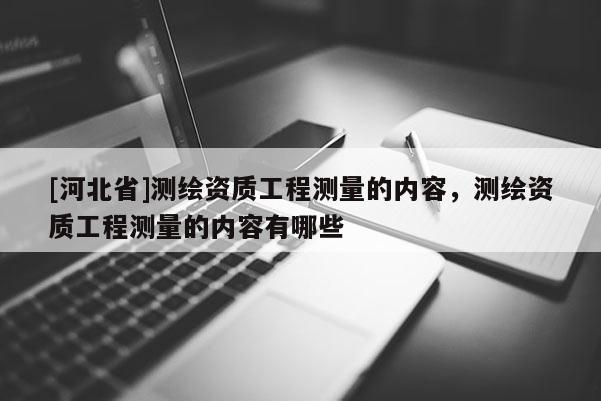 [河北省]測(cè)繪資質(zhì)工程測(cè)量的內(nèi)容，測(cè)繪資質(zhì)工程測(cè)量的內(nèi)容有哪些