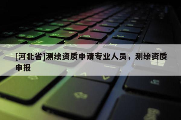 [河北省]測繪資質申請專業人員，測繪資質申報