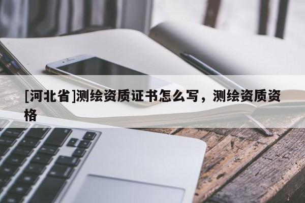 [河北省]測繪資質(zhì)證書怎么寫，測繪資質(zhì)資格