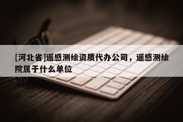 [河北省]遙感測繪資質代辦公司，遙感測繪院屬于什么單位