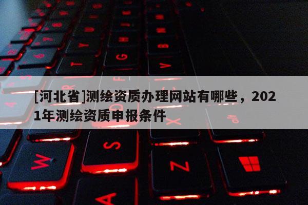 [河北省]測繪資質(zhì)辦理網(wǎng)站有哪些，2021年測繪資質(zhì)申報條件