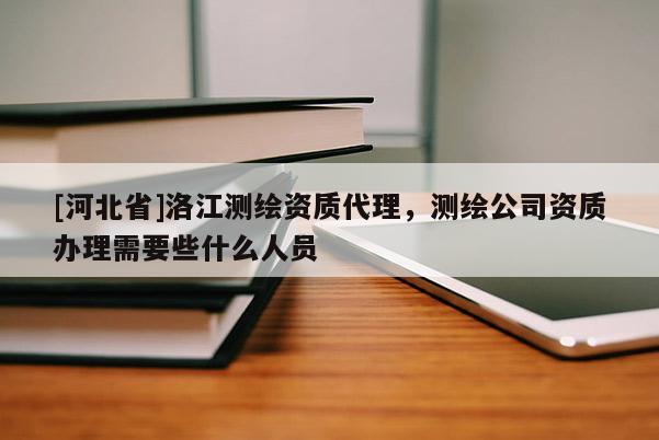[河北省]洛江測繪資質(zhì)代理，測繪公司資質(zhì)辦理需要些什么人員