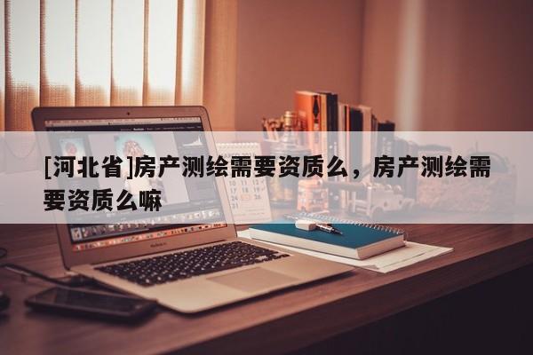 [河北省]房產(chǎn)測繪需要資質(zhì)么，房產(chǎn)測繪需要資質(zhì)么嘛