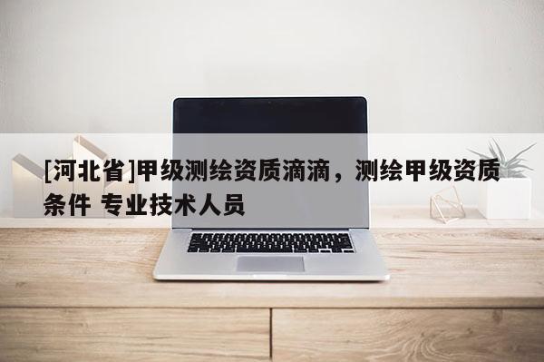 [河北省]甲級測繪資質(zhì)滴滴，測繪甲級資質(zhì)條件 專業(yè)技術(shù)人員