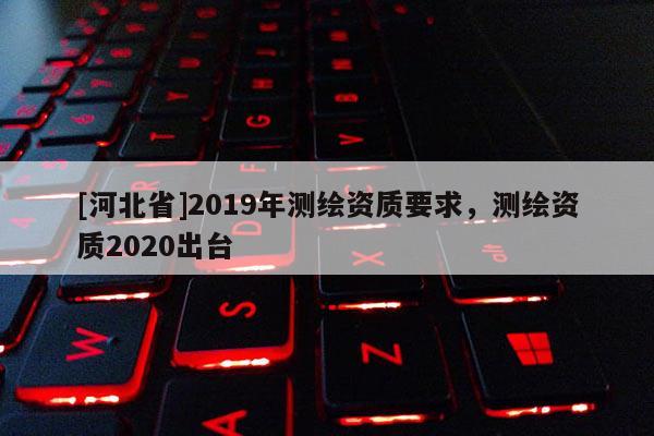 [河北省]2019年測繪資質要求，測繪資質2020出臺