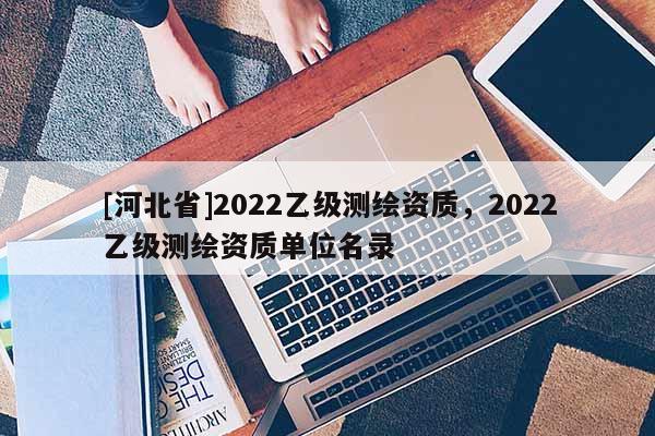 [河北省]2022乙級測繪資質(zhì)，2022乙級測繪資質(zhì)單位名錄