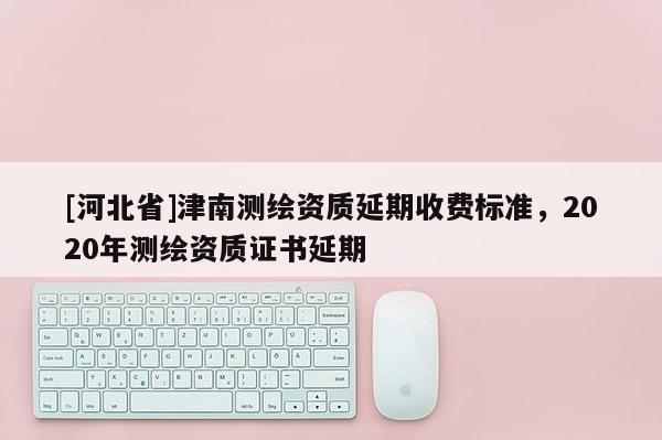 [河北省]津南測繪資質延期收費標準，2020年測繪資質證書延期