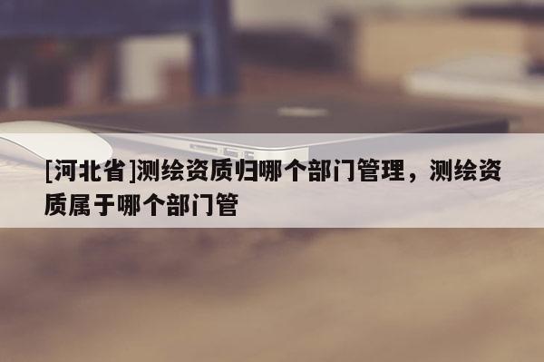 [河北省]測(cè)繪資質(zhì)歸哪個(gè)部門(mén)管理，測(cè)繪資質(zhì)屬于哪個(gè)部門(mén)管