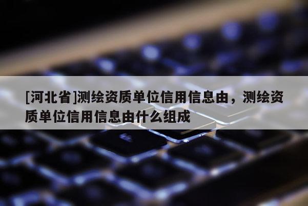 [河北省]測繪資質單位信用信息由，測繪資質單位信用信息由什么組成