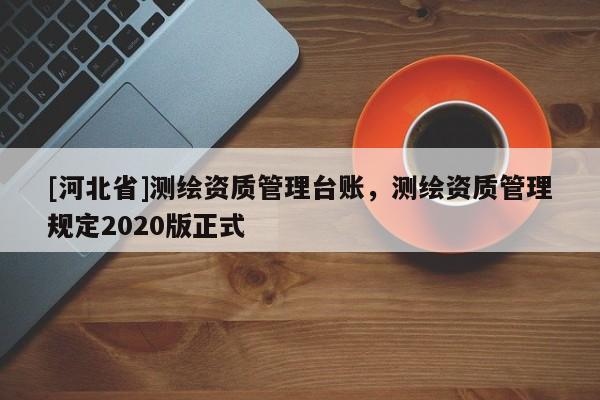 [河北省]測繪資質管理臺賬，測繪資質管理規定2020版正式