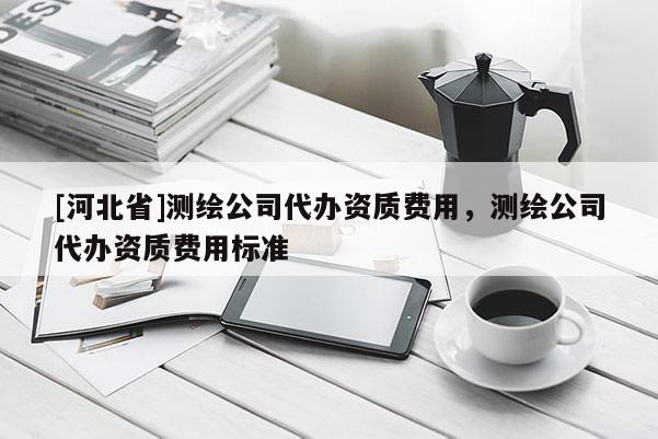 [河北省]測繪公司代辦資質(zhì)費(fèi)用，測繪公司代辦資質(zhì)費(fèi)用標(biāo)準(zhǔn)