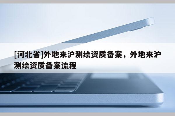 [河北省]外地來滬測繪資質備案，外地來滬測繪資質備案流程