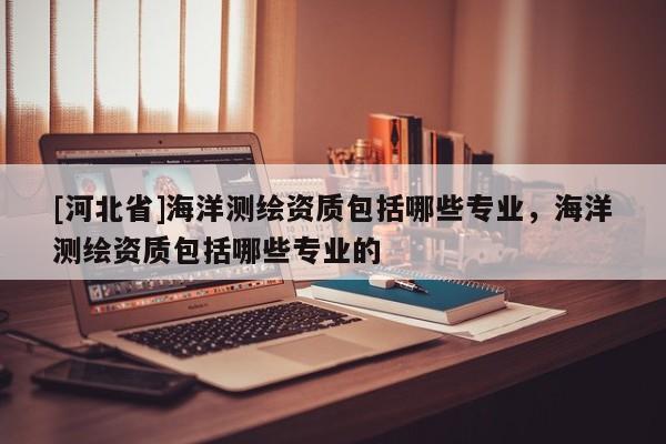 [河北省]海洋測繪資質包括哪些專業，海洋測繪資質包括哪些專業的