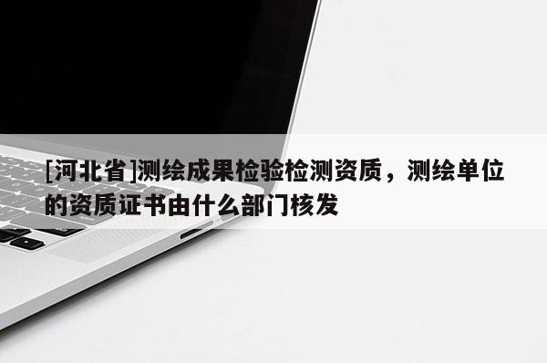 [河北省]測繪成果檢驗檢測資質(zhì)，測繪單位的資質(zhì)證書由什么部門核發(fā)