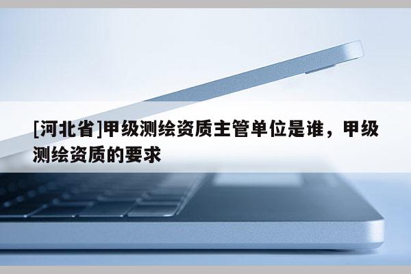[河北省]甲級測繪資質主管單位是誰，甲級測繪資質的要求